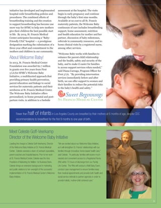 initiative has developed and implemented
hospital-wide breastfeeding policies and

assessment at the hospital. The visits
begin in early pregnancy and continue

breastfeeding training and the creation
to support breastfeeding has become one
more way for SFMC to help new mothers
give their children the best possible start
in life. By 2014, St. Francis Medical
Center anticipates becoming a “BabyFriendly USA” hospital — a prestigious

Available at no cost to all St. Francis
maternity patients, the Welcome Baby
continuum of care includes breastfeeding
support, home assessment, nutrition
and health education for mother and her
partner, discussion of baby milestones,
referrals to community resources, and inhome clinical visits by a registered nurse,
among other services.

mothers and children in our community.

About Welcome Baby!
In 2013, St. Francis Medical Center
Foundation was awarded $2.7 million

enhance the parent-child relationship
and the health, safety and security of the
to access support services when needed,”

5 LA for SFMC’s Welcome Baby
Initiative, a multifaceted approach that
providing primary health prevention,

First 5 LA. “By providing intervention
services immediately before and after

services for maternity patients and their
newborns at St. Francis Medical Center.

to the baby’s health and safety.”

personalized, in-home prenatal and postpartum visits, in addition to a bedside

Fewer than

half of infants in Los Angeles County are breastfed by their mothers at 6 months of age, despite CDC

recommendations to breastfeed for the ﬁrst 9 months to one year of birth.

Meet Celeste Goff-Veerkamp
Director of the Welcome Baby Initiative
Leading the charge is Celeste Goff-Veerkamp, Director
of the Welcome Baby Initiative at St. Francis Medical
Center. Celeste oversees a team of outreach specialists,
parent coaches and hospital liaisons. Prior to her work
at St. Francis Medical Center, Celeste was the Vice
President of Marketing for Mellon 1st Business Bank.
Celeste brings an extensive background in marketing
and public relations to her oversight of the successful
implementation of St. Francis Medical Center’s Welcome
Baby Initiative.

“We are excited about our Welcome Baby Initiative,
as it will strengthen St. Francis’ relationships with our
families through innovative, home-based health care,”
said Celeste. “In particular, families will receive muchneeded and convenient access to a Registered Nurse
(RN) within 72 hours of discharge from our Family
Life Center. The RNs will conduct a Well Baby Exam,
conduct case management to ensure families keep
their medical appointments and provide both health and
social service referrals to partner agencies in order to
provide holistic, mother-child centered care.”

6

 