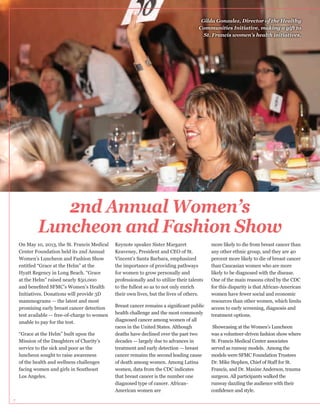 Gilda Gonzalez, Director of the Healthy
Communities Initiative, making a gift to
St. Francis women’s health initiatives.

2nd Annual Women’s
Luncheon and Fashion Show
On May 10, 2013, the St. Francis Medical
Center Foundation held its 2nd Annual
Women’s Luncheon and Fashion Show
entitled “Grace at the Helm” at the
Hyatt Regency in Long Beach. “Grace
at the Helm” raised nearly $50,000
Initiatives. Donations will provide 3D
mammograms — the latest and most
promising early breast cancer detection
test available — free-of-charge to women
unable to pay for the test.
“Grace at the Helm” built upon the
Mission of the Daughters of Charity’s
luncheon sought to raise awareness
of the health and wellness challenges
facing women and girls in Southeast
Los Angeles.

7

Keaveney, President and CEO of St.
Vincent’s Santa Barbara, emphasized
the importance of providing pathways
for women to grow personally and
professionally and to utilize their talents
to the fullest so as to not only enrich
their own lives, but the lives of others.

health challenge and the most commonly
diagnosed cancer among women of all
races in the United States. Although
deaths have declined over the past two
decades — largely due to advances in
treatment and early detection — breast
cancer remains the second leading cause
of death among women. Among Latina
women, data from the CDC indicates
that breast cancer is the number one
diagnosed type of cancer. AfricanAmerican women are

any other ethnic group, and they are 40
than Caucasian women who are more
One of the main reasons cited by the CDC
for this disparity is that African-American
women have fewer social and economic
resources than other women, which limits
access to early screening, diagnosis and
treatment options.
Showcasing at the Women’s Luncheon
was a volunteer-driven fashion show where
St. Francis Medical Center associates
served as runway models. Among the
models were SFMC Foundation Trustees
Francis, and Dr. Maxine Anderson, trauma
runway dazzling the audience with their

 