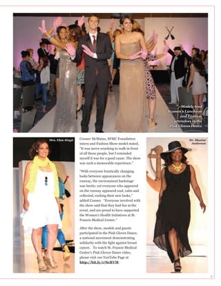 Models lead
Women’s Luncheon
and Fashion
attendees in the
Pink Gloves Dance

Mrs. Elsie Singh

Conner McMains, SFMC Foundation
intern and Fashion Show model stated,

Dr. Maxine
Anderson

of all those people, but I reminded
myself it was for a good cause. The show
was such a memorable experience.”
“With everyone frantically changing

was hectic; yet everyone who appeared
on the runway appeared cool, calm and
added Conner. “Everyone involved with
the show said that they had fun at the
event, and are proud to have supported
the Women’s Health Initiatives at St.
Francis Medical Center.”
After the show, models and guests
a national movement demonstrating
cancer. To watch St. Francis Medical
please visit our YouTube Page at
http://bit.ly/17ScRVM.

8

 
