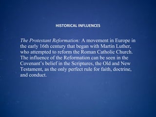 HISTORICAL INFLUENCES The Protestant Reformation:  A movement in Europe in the early 16th century that began with Martin Luther, who attempted to reform the Roman Catholic Church. The influence of the Reformation can be seen in the Covenant’s belief in the Scriptures, the Old and New Testament, as the only perfect rule for faith, doctrine, and conduct.  