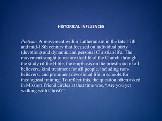 HISTORICAL INFLUENCES Pietism:  A movement within Lutheranism in the late 17th and mid-18th century that focused on individual piety (devotion) and dynamic and personal Christian life. The movement sought to restore the life of the Church through the study of the Bible, the emphasis on the priesthood of all believers, kind treatment for all people, including non-believers, and prominent devotional life in schools for theological training. To reflect this, the question often asked in Mission Friend circles at that time was, “Are you yet walking with Christ?” 