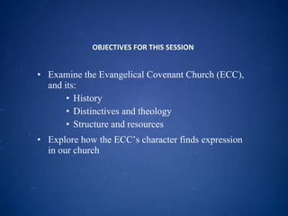 OBJECTIVES FOR THIS SESSION  Examine the Evangelical Covenant Church (ECC), and its: History Distinctives and theology Structure and resources Explore how the ECC’s character finds expression in our church 