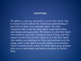 DEVOTIONAL We affirm a conscious dependence on the Holy Spirit.  The Covenant Church affirms the Trinitarian understanding of one God as Father, Son, and Holy Spirit. The New Testament tells us that the Holy Spirit works both within individuals and among them. We believe it is the Holy Spirit who instills in our hearts a desire to turn to Christ, and who assures us that Christ dwells within us. It is the Holy Spirit who enables our obedience to Christ and conforms us to his image, and it is this Spirit in us that enables us to continue Christ’s mission in the world. The Holy Spirit gives spiritual gifts to us as individuals and binds us together as Christ’s body. 