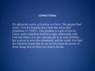 CONNECTIONAL We affirm the reality of freedom in Christ.  The apostle Paul wrote, “It is for freedom that Christ has set us free” (Galatians 5:1 TNIV). This freedom is a gift of God in Christ, and it manifests itself in a right relationship with God and others. It is not a private gift to be used selfishly, but is given to serve the community and the world. For Paul, this freedom means that we are set free from the power of those things that on their own tend to divide. 