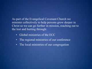 As part of the Evangelical Covenant Church we minister collectively to help persons grow deeper in Christ so we can go further in mission, reaching out to the lost and hurting through: Global ministries of the ECC The regional ministries of our conference The local ministries of our congregation 