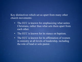 Key distinctives which set us apart from many other church movements: The ECC is known for emphasizing what unites Christians, rather than what sets them apart from each other.  The ECC is known for its stance on baptism.  The ECC is known for its affirmation of women in ministry at all levels of leadership, including the role of lead or solo pastor. 