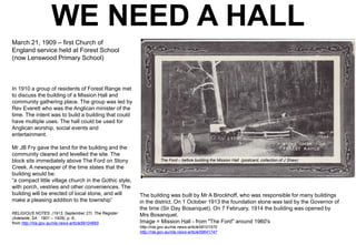 WE NEED A HALL
March 21, 1909 – first Church of
England service held at Forest School
(now Lenswood Primary School)

In 1910 a group of residents of Forest Range met
to discuss the building of a Mission Hall and
community gathering place. The group was led by
Rev Everett who was the Anglican minister of the
time. The intent was to build a building that could
have multiple uses. The hall could be used for
Anglican worship, social events and
entertainment.
Mr JB Fry gave the land for the building and the
community cleared and levelled the site. The
block sits immediately above The Ford on Stony
Creek. A newspaper of the time states that the
building would be:
“a compact little village church in the Gothic style,
with porch, vestries and other conveniences. The
building will be erected of local stone, and will
make a pleasing addition to the township”
RELIGIOUS NOTES. (1913, September 27). The Register
(Adelaide, SA : 1901 – 1929), p. 6.,
from http://nla.gov.au/nla.news-article59104665

The Ford – before building the Mission Hall (postcard, collection of J Shaw)

The building was built by Mr A Brockhoff, who was responsible for many buildings
in the district. On 1 October 1913 the foundation stone was laid by the Governor of
the time (Sir Day Bosanquet). On 7 February, 1914 the building was opened by
Mrs Bosanquet.
Image = Mission Hall - from "The Ford" around 1960's
http://nla.gov.au/nla.news-article59101570
http://nla.gov.au/nla.news-article59641747

 