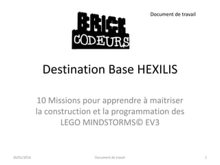 Destination Base HEXILIS
Document de travail
10 Missions pour apprendre à maitriser
la construction et la programmation des
LEGO MINDSTORMS© EV3
23/02/2016 1Document de travail
 