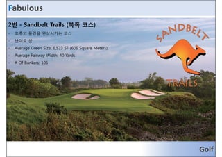 Fabulous 
2번 - Sandbelt Trails (북쪽 코스) 
- 호호주주의의 풍풍경경을을 연연상상시시키키는는 코코스스 
- 난이도 상 
- Average Green Size: 6,523 SF (606 Square Meters) 
- Average Fairway Width: 40 Yards 
- # Of Bunkers: 105 
Golf 
 