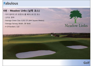 Fabulous 
6번 - Meadow Links (남쪽 코스) 
- 미미국국 동동부부의의 UUSS 오오픈픈코코스스를를 베베이이스스로로 한한 코코스스 
- 난이도 중하 
- Average Green Size: 6,932 SF (644 Square Meters) 
- Average Fairway Width: 38 Yards 
- # Of Bunkers: 110 
Golf 
 