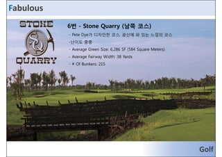 Fabulous 
6번 - Stone Quarry (남쪽 코스) 
-- PPeettee DDyyee가가 디디자자인인한한 코코스스, 광광산산에에 와와 있있는는 느느낌낌의의 코코스스 
-난이도 중중 
- Average Green Size: 6,286 SF (584 Square Meters) 
- Average Fairway Width: 38 Yards 
- # Of Bunkers: 215 
Golf 
 
