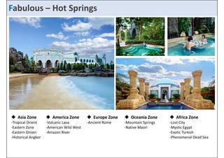 FaFbaubluoluosu –s_H Hoot tS Spprriinnggss 
 Asia Zone 
‐Tropical  America Zone 
‐Volcanic Lava 
 Europe Zone 
‐Ancient  Oceania Zone 
‐Mountain  Africa Zone 
Orient 
‐Lost City 
‐Eastern Zone 
‐Eastern Onsen 
‐Historical Angkor 
‐American Wild West 
‐Amazon River 
Rome 
Springs 
‐Native Maori 
‐Mystic Egypt 
‐Exotic Turkish 
‐Phenomenal Dead Sea 
 