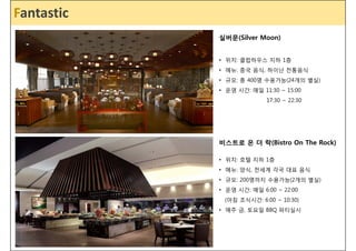 FaFnintaes _ti cSpa Mention 
실버문(Silver Moon) 
• 위치: 클럽하우스 지하 1층 
• 메뉴: 중국 음식, 하이난 전통음식 
• 규모: 총 400명 수용가능(24개의 별실) 
• 운영 시간: 매일 11:30 ~ 15:00 
17:30 ~ 22:30 
비스트로 온 더 락(Bistro On The Rock) 
• 위치: 호텔 지하 1층 
• 메뉴: 양식, 전세계 각국 대표 음식 
• 규모: 200명까지 수용가능(2개의 별실) 
• 운영 시간: 매일 6:00 ~ 22:00 
(아침 조식시간: 6:00 ~ 10:30) 
• 매주 금, 토요일 BBQ 파티실시 
 
