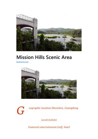 G
Mission Hills Scenic Area
eographic location:Shenzhen, Guangdong
Level:AAAAA
Featured entertainment:Golf, hotel
hanjourney.com
 