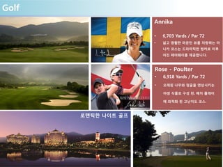 Golf
Annika
• 6,703 Yards / Par 72
• 넓고 광활한 마운틴 뷰를 자랑하는 아
니카 코스는 드라마틱한 벙커로 이루
어진 페어웨이를 제공합니다.
Rose - Poulter
• 6,918 Yards / Par 72
• 오래된 나무와 정글을 연상시키는
야생 식물로 구성 된, 매치 플레이
에 최적화 된 고난이도 코스.
로맨틱한 나이트 골프
 