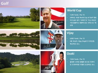 Golf
World Cup
• 7,294 Yards / Par 72
• 1995년, 41회 World Cup of Golf 개최
• 미국 골프 잡지 “LINKS”의 “지난 20년간
가장 훌륭하고 영향력 있는 10대 코스”에
선정
Vijay
• 6,883 Yards / Par 72
• 3회 우승자, Vijay Singh가 디자인한,
혁신적인 코스.
Ozaki
• 7,024 Yards / Par 72
• 울창한 나무와 광활한 호수로 이루어
진 드라마틱한 지형의 도전적인 코스.
 