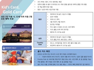 • 조식 부페 / 중식, 석식 세트메뉴 제공
• 컨츄리 클럽 내 골프 드라이빙 코스 무료 경험 (골프공 100개, 클럽 1개 포함)
• 전 객실 WIFI 무료 이용
• 동관 / 심천 부대 시설 무료 이용
동관
• 워터파크 및 놀이 시설 (5~10월)
• 실내 수영장
• 피트니스 센터
• 2발 자전거, 4발 자전거
• 당구장, 마작룸
• 미니 골프 1 라운드 (1시간, 사전 예약)
• 키즈 클럽, 트릭 아이 뮤지엄
• 베이비 주, 유기농 농장
심천
• 워터파크 및 놀이 시설 (5~10월)
• 키즈 클럽, 탁구, 배드민턴, 스쿼시
Country
Club
• 테니스, 비치발리볼, 자전거, 워터 롤러, 패들 보트
• 회전목마, 베이비 주, 유기농 농장
Gold Card
Kid’s Card,
• 골드 카드 특전
• 리조트 내 SPA 전신 마사지 1시간 특가 제공 (사전예약 필수)
• 아로마 테라피 바디 마사지 / 중국 전통 바디 마사지 / 골프 집중 힐링 마사지
• Country Club 내 서바이벌 게임 특가 제공 (최소 6인, 사전 예약, 토 일 공휴일 가능)
• 쿠킹 클래스 특가 제공 (사전 예약, 토 일 공휴일 가능)
• 골드 카드 이용 고객에 한해, 디너 세트 메뉴 > 시푸드 BBQ 뷔페 특가 업그레이드
성인 2인 이용 시, 12세 이하 아동 2명
모든 혜택 무료!
 