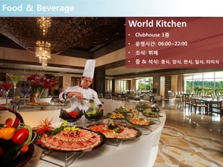 Food & Beverage
World Kitchen
• Clubhouse 1층
• 운영시간: 06:00~22:00
• 조식: 뷔페
• 중 & 석식: 중식, 양식, 한식, 일식, 타이식
 