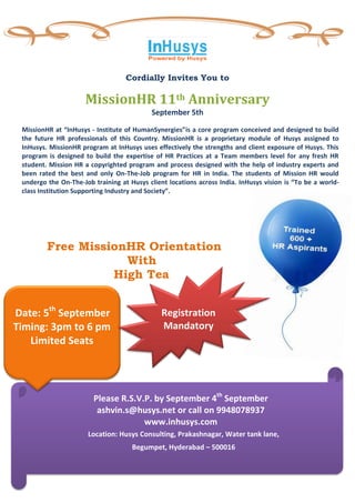Cordially Invites You to

                      MissionHR 11th Anniversary
                                           September 5th

 MissionHR at “InHusys - Institute of HumanSynergies”is a core program conceived and designed to build
 the future HR professionals of this Country. MissionHR is a proprietary module of Husys assigned to
 InHusys. MissionHR program at InHusys uses effectively the strengths and client exposure of Husys. This
 program is designed to build the expertise of HR Practices at a Team members level for any fresh HR
 student. Mission HR a copyrighted program and process designed with the help of industry experts and
 been rated the best and only On-The-Job program for HR in India. The students of Mission HR would
 undergo the On-The-Job training at Husys client locations across India. InHusys vision is “To be a world-
 class Institution Supporting Industry and Society”.




         Free MissionHR Orientation
                     With
                   High Tea


Date: 5th September                            Registration
Timing: 3pm to 6 pm                            Mandatory
   Limited Seats




                        Please R.S.V.P. by September 4th September
                         ashvin.s@husys.net or call on 9948078937
                                     www.inhusys.com
                      Location: Husys Consulting, Prakashnagar, Water tank lane,
                                     Begumpet, Hyderabad – 500016
 