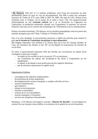 L'Ile Maurice, 1865 km² et 1,3 millions d’habitants, jouit d’une des économies les plus
performantes parmi les pays en voie de développement. Son PIB a connu une croissance
moyenne de l’ordre de 4,7% entre 2000 et 2005. En 2009, elle était de 2,8%. Partant d’une
économie axée, à l’origine, sur la culture de la canne à sucre, l’île s’est progressivement
métamorphosée en une économie robuste qui a su se diversifier en s’appuyant sur
l’agriculture, la production industrielle orientée vers l’exportation, le tourisme, les services
financiers ainsi que sur les secteurs des technologies de l’information et de la communication.

Hormis son attrait touristique, l’île Maurice est un carrefour géographique situé aux portes des
marchés émergents que sont l’Inde, l’Afrique et l’Extrême Orient.

Face à la crise mondiale, le gouvernement mauricien a établit des priorités pour amener le
pays sur le chemin de l’autonomie énergétique et agro-alimentaire.
Des budgets importants sont attribués à ce secteur ainsi qu’à ceux de l’énergie durable, de
l’eau, du traitement des déchets et des TIC en privilégiant les partenariats de transfert de
savoir-faire.

En outre, le gouvernement mauricien offre des facilités aux investisseurs un régime fiscal
avantageux comme par exemple :
   - un impôt sur les sociétés et sur le revenu de 15% au maximum ;
   - une exonération du capital, des dividendes et des droits à l’importation sur les
       équipements;
   - le capital, le dividende et tous profits peuvent être rapatriés librement ;
   - pas de minimum imposé pour le capital social.


Opportunités d’affaires

-   consolidation des industries traditionnelles ;
-   diversification de la base industrielle ;
-   développement des secteurs émergents, y compris celui des services ;
-   secteurs manufacturiers ;
-   agro-industrie ;
-   énergie et environnement ;
-   tourisme et immobilier ;
-   sciences de la vie et biomédical ;
-   secteurs émergents, E-formation ;
-   services aux entreprises internationales.

Remarque : L’Ile Maurice développe le concept « Maurice-Ile Durable » en privilégiant les
secteurs liés aux énergies renouvelables et au maintien de la qualité de son environnement.
 