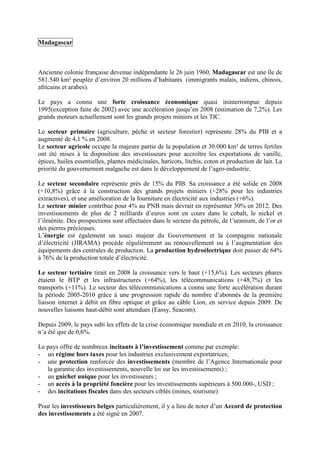 Madagascar



Ancienne colonie française devenue indépendante le 26 juin 1960, Madagascar est une île de
581.540 km² peuplée d’environ 20 millions d’habitants (immigrants malais, indiens, chinois,
africains et arabes).

Le pays a connu une forte croissance économique quasi ininterrompue depuis
1995(exception faite de 2002) avec une accélération jusqu’en 2008 (estimation de 7,2%). Les
grands moteurs actuellement sont les grands projets miniers et les TIC.

Le secteur primaire (agriculture, pêche et secteur forestier) représente 28% du PIB et a
augmenté de 4,1 % en 2008.
Le secteur agricole occupe la majeure partie de la population et 30.000 km² de terres fertiles
ont été mises à la disposition des investisseurs pour accroître les exportations de vanille,
épices, huiles essentielles, plantes médicinales, haricots, litchis, coton et production de lait. La
priorité du gouvernement malgache est dans le développement de l’agro-industrie.

Le secteur secondaire représente près de 15% du PIB. Sa croissance a été solide en 2008
(+10,8%) grâce à la construction des grands projets miniers (+28% pour les industries
extractives), et une amélioration de la fourniture en électricité aux industries (+6%).
Le secteur minier contribue pour 4% au PNB mais devrait en représenter 30% en 2012. Des
investissements de plus de 2 milliards d’euros sont en cours dans le cobalt, le nickel et
l’ilménite. Des prospections sont effectuées dans le secteur du pétrole, de l’uranium, de l’or et
des pierres précieuses.
L’énergie est également un souci majeur du Gouvernement et la compagnie nationale
d’électricité (JIRAMA) procède régulièrement au renouvellement ou à l’augmentation des
équipements des centrales de production. La production hydroélectrique doit passer de 64%
à 76% de la production totale d’électricité.

Le secteur tertiaire tirait en 2008 la croissance vers le haut (+15,6%). Les secteurs phares
étaient le BTP et les infrastructures (+64%), les télécommunications (+48,7%) et les
transports (+11%). Le secteur des télécommunications a connu une forte accélération durant
la période 2005-2010 grâce à une progression rapide du nombre d’abonnés de la première
liaison internet à débit en fibre optique et grâce au câble Lion, en service depuis 2009. De
nouvelles liaisons haut-débit sont attendues (Eassy, Seacom).

Depuis 2009, le pays subi les effets de la crise économique mondiale et en 2010, la croissance
n’a été que de 0,6%.

Le pays offre de nombreux incitants à l’investissement comme par exemple:
- un régime hors taxes pour les industries exclusivement exportatrices;
- une protection renforcée des investissements (membre de l’Agence Internationale pour
   la garantie des investissements, nouvelle loi sur les investissements) ;
- un guichet unique pour les investisseurs ;
- un accès à la propriété foncière pour les investissements supérieurs à 500.000-, USD ;
- des incitations fiscales dans des secteurs ciblés (mines, tourisme)

Pour les investisseurs belges particulièrement, il y a lieu de noter d’un Accord de protection
des investissements a été signé en 2007.
 