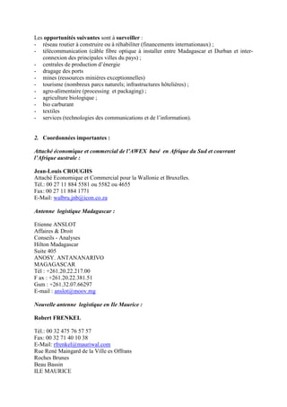Les opportunités suivantes sont à surveiller :
- réseau routier à construire ou à réhabiliter (financements internationaux) ;
- télécommunication (câble fibre optique à installer entre Madagascar et Durban et inter-
   connexion des principales villes du pays) ;
- centrales de production d’énergie
- dragage des ports
- mines (ressources minières exceptionnelles)
- tourisme (nombreux parcs naturels; infrastructures hôtelières) ;
- agro-alimentaire (processing et packaging) ;
- agriculture biologique ;
- bio carburant
- textiles
- services (technologies des communications et de l’information).


2. Coordonnées importantes :

Attaché économique et commercial de l’AWEX basé en Afrique du Sud et couvrant
l’Afrique australe :

Jean-Louis CROUGHS
Attaché Economique et Commercial pour la Wallonie et Bruxelles.
Tél.: 00 27 11 884 5581 ou 5582 ou 4655
Fax: 00 27 11 884 1771
E-Mail: walbru.jnb@icon.co.za

Antenne logistique Madagascar :

Etienne ANSLOT
Affaires & Droit
Conseils - Analyses
Hilton Madagascar
Suite 405
ANOSY. ANTANANARIVO
MAGAGASCAR
Tél : +261.20.22.217.00
F ax : +261.20.22.381.51
Gsm : +261.32.07.66297
E-mail : anslot@moov.mg

Nouvelle antenne logistique en Ile Maurice :

Robert FRENKEL

Tél.: 00 32 475 76 57 57
Fax: 00 32 71 40 10 38
E-Mail: rfrenkel@mauriwal.com
Rue René Maingard de la Ville es Offrans
Roches Brunes
Beau Bassin
ILE MAURICE
 