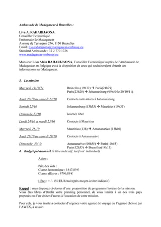 Ambassade de Madagascar à Bruxelles :

Liva A. RAHARIJAONA
Conseiller Economique
Embassade de Madagascar
Avenue de Tervueren 276, 1150 Bruxelles
Email: liva.raharijaona@madagascar-embassy.eu
Standard Ambassade : 32 2 770 1726
www.madagascar-embassy.eu

Monsieur Liva Alain RAHARIJAONA, Conseiller Economique auprès de l'Ambassade de
Madagascar en Belgique est à la disposition de ceux qui souhaiteraient obtenir des
informations sur Madagascar.


3. La mission

Mercredi 19/10/11                    Bruxelles (19h32) Paris(21h29)
                                     Paris(23h20) Johannesburg (09h50 le 20/10/11)

Jeudi 20/10 au samedi 22/10          Contacts individuels à Johannesburg.

Samedi 22/10                         Johannesburg (13h35)       Mauritius (19h35)

Dimanche 23/10                       Journée libre

Lundi 24/10 et mardi 25/10           Contacts à Mauritius

Mercredi 26/10                       Mauritius (13h)     Antananarivo (13h40)

Jeudi 27/10 au samedi 29/10          Contacts à Antananarivo

Dimanche 30/10                      Antananarivo (00h55) Paris(10h55)
                                    Paris(12h35) Bruxelles(14h15)
4. Budget prévisionnel (à titre indicatif, tarif vol individuel)

               Avion :

               Prix des vols :
               Classe économique : 1847,89 €
               Classe affaires : 4796,89 €

               Hôtel : + /- 150 EUR/nuit (prix moyen à titre indicatif)

Rappel : vous disposez ci-dessus d’une proposition de programme horaire de la mission.
Vous êtes libres d’établir votre planning personnel, de vous limiter à un des trois pays
proposés ou d'en visiter d'autres à l'occasion de cette mission.

Pour cela, je vous invite à contacter d’urgence votre agence de voyage ou l’agence choisie par
l’AWEX, à savoir :
 