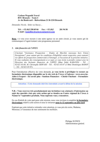 Carlson Wagonlit Travel
       BTC Brussels – Team 4
       Av du Boulevard – Bolwerklaan 21 B-1210 Brussels

Demandez Nicole, Seher ou Stacey…

       Tél. : +32 (0)2 258 85 04 Fax : +32 (0)2             201 94 50
       E-mail : team4btc.bru.be@contactcwt.com


Rem. : si vous avez recours à une autre agence ou un autre circuit, je vous saurez gré de
communiquer à l’agent traitant votre programme personnel.


5. Aide financière de l'AWEX

   L'incitant "Assistance Prospection – Etudes de Marchés nouveaux hors Union
   Européenne", pour autant que les conditions d'éligibilité soient respectées, peut soutenir
   vos efforts de prospection commerciale à l'étranger, à l'occasion de la présente initiative.
   Si vous souhaitez des renseignements à ce sujet, je vous invite à prendre contact avec la
   Direction des Incitants financiers de l'AWEX (Mme Sofia KABAYIZA - Tél. :
   02/421.85.68, M. Christophe SERVAIS – Tél. : 02/421.85.67 et Mme Dominique BADOT
   – Tél. : 02/421.85.97).

Pour l'introduction effective de votre demande, je vous invite à privilégier le recours au
formulaire électronique disponible sur le site web de l'Awex à l'adresse : www.awex.be-
Aides à l'export – En savoir plus - Soutiens Financiers – Choisir l'incitant – Formulaire
électronique.

       Attention : Cette demande doit être introduite avant le début de la mission


N.B. : Vous recevrez très prochainement une invitation à un séminaire d’information au
sujet des marchés visés par cette action qui se tiendra au Centre régional de l’Awex à
Namur le 7 septembre prochain. Nous espérons vous y rencontrer.

En cas d'intérêt de votre part pour cette mission, nous vous invitons à compléter le formulaire
électronique relatif à cette action et nous le retourner pour le 12 septembre au plus tard.

Espérant que cette initiative retiendra votre attention, je vous prie de croire, Madame,
Monsieur, à l’assurance de mes sentiments les meilleurs.




                                                                    Philippe SUINEN
                                                                    Administrateur général.
 