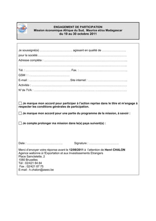 ENGAGEMENT DE PARTICIPATION
           Mission économique Afrique du Sud, Maurice et/ou Madagascar
                              du 19 au 30 octobre 2011




Je soussigné(e) ……………………………. agissant en qualité de …………………….
pour la société…………………………………………………………………………………
Adresse complète : …………………………………………………………………………...
…………………………………………………………………………………………………..
Tél. : ……………………………………….. Fax. : …………………………………………..
GSM : : ……………………………………
E-mail : …………………………………….Site internet : …………………………………..
Activités : ………………………………………………………………………………………
N° de TVA : ……………………………………………………… ……………………………



   Je marque mon accord pour participer à l’action reprise dans le titre et m’engage à
respecter les conditions générales de participation.

   Je marque mon accord pour une partie du programme de la mission, à savoir :


   Je compte prolonger ma mission dans le(s) pays suivant(s) :




Date : ……………………………….                     Signature : ………………………….

Merci d’envoyer votre réponse avant le 12/09/2011 à l’attention de Henri CHALON
Agence wallonne à l’Exportation et aux Investissements Etrangers
Place Sainctelette, 2
1080 Bruxelles
Tél : 02/421 84 84
 Fax : 02/421 87 75
E-mail : h.chalon@awex.be
 