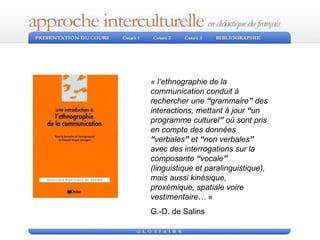 « l’ethnographie de la communication conduit à rechercher une  “ grammaire ”  des interactions, mettant à jour  “ un programme culturel ”  où sont pris en compte des données  “ verbales ”  et  “ non verbales ”  avec des interrogations sur la composante  “ vocale ”  (linguistique et paralinguistique), mais aussi kinésique, proxémique, spatiale voire vestimentaire…  »  G.-D. de Salins 