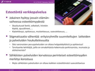 CC 3.0 SA BY Sebastien Delorme




Esteetöntä verkkopalvelua
 Jokainen hyötyy jossain elämän-
  vaiheessa esteettömyydestä
   Skaalautuvat fontit, selkokieli, hiiretön
    käyttö, apuvälineet, …
   Käytettävyys, opittavuus, muistettavuus, saavutettavuus, …

 Stigmatisaatio vähentää erityisryhmille suunniteltujen laitteiden
  ja palveluiden houkuttelevuutta
   Siksi varsinaisten peruspalveluiden on oltava helppokäyttöisiä ja opittavissa!
   Tarvitaanko kehittäjiä, joilla on omakohtaista kokemusta parkinsonista, reumasta ja
        alzheimerista?

 Sähköisten palveluiden korvatessa perinteiset esteettömyyden
  merkitys korostuus
   Myös sähköisten palveluiden on oltava kaikkien esteettömästi saavutettavissa


  20.3.2013                         TIEKE Tietoyhteiskunnan kehittämiskeskus ry           11
 