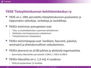 TIEKE Tietoyhteiskunnan kehittämiskeskus ry
 TIEKE on v. 1981 perustettu tietoyhteiskunnan puolueeton ja
       riippumaton vaikuttaja, verkottaja ja vauhdittaja.
 TIEKEn toiminnan painopisteet ovat
       1. Tieto- ja viestintätekniikan osaamisen kehittäminen
       2. Sähköisten toimintaprosessien edistäminen
       3. Tietoyhteiskunnan tietopalvelut

 TIEKEn toimintatapoja ovat hankkeet, foorumit, palvelut,
       seminaarit ja yhteiskunnallinen vaikuttaminen.
 TIEKEn jäsenenä on yli 80 julkista ja yksityistä organisaatiota
        Jäsenmaksu liikevaihdon perusteella 3 500 €, 1 700 € tai 800 €

 TIEKEn liikevaihto on n. 1,3 milj. € vuodessa
        TIEKEssä työskentelee 12 henkilöä
2013                                 TIEKE Tietoyhteiskunnan kehittämiskeskus ry   16
 