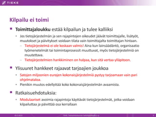 Kilpailu ei toimi
 Toimittajaloukku estää kilpailun ja tulee kalliiksi
   Jos tietojärjestelmän ja sen rajapintojen oikeudet jäävät toimittajalle, lisätyöt,
        muutokset ja päivitykset voidaan tilata vain toimittajalta toimittajan hintaan.
        – Tietojärjestelmä ei ole koskaan valmis! Aina kun lainsäädäntö, organisaatio
          työmenetelmät tai toimintaprosessit muuttuvat, myös tietojärjestelmiä on
          muutettava.
        – Tietojärjestelmien hankkiminen on halpaa, kun sitä vertaa ylläpitoon.

 Ylisuuret hankkeet rajaavat tarjoajien joukkoa
   Satojen miljoonien eurojen kokonaisjärjestelmiä pystyy tarjoamaan vain pari
    ohjelmataloa.
   Pienikin muutos edellyttää koko kokonaisjärjestelmän avaamista.

 Ratkaisuehdotuksia:
   Modulaariset avoimia rajapintoja käyttävät tietojärjestelmät, jotka voidaan
        kilpailuttaa ja päivittää osa kerrallaan

  20.3.2013                           TIEKE Tietoyhteiskunnan kehittämiskeskus ry         3
 