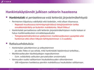 Hankintakäytännöt julkisen sektorin haasteena
 Hankintalaki ei periaatteessa estä ketterää järjestelmäkehitystä
   Perinteinen kilpailutus edellyttää että tiedetään, mitä ollaan tilaamassa.
    – Nopeasti muuttuvassa toimintaympäristössä tietojärjestelmän tarkka
       ennakkomäärittely on kuitenkin mahdotonta. Maali liikkuu!
   Hankintalaki periaatteessa sallii ketterän järjestelmäkehityksen mutta kukaan ei
    halua markkinaoikeuteen ennakkotapaukseksi
    – Tietojärjestelmähankinnan päätyminen markkinaoikeuteen pysäyttää sekä
       hankinnan että siihen liittyvän kehitystoiminnan 1-2 vuodeksi.

 Ratkaisuehdotuksia:
   Hankintalain päivittäminen ja selkeyttäminen
    – jos edes Tekes ei saa selvää, mitä hankintalaki käytännössä tarkoittaa...
   Markkinaoikeuden käsittelyaikojen nopeuttaminen
    – Esim. esikäsittely valitusten perusteluiden arvioimiseksi
   Varmuuden vuoksi valittamisen houkuttelevuuden vähentäminen
    – 100 miljoonien hankkeissa pienikin mahdollisuus houkuttelee valittamaan.

  20.3.2013                      TIEKE Tietoyhteiskunnan kehittämiskeskus ry           4
 