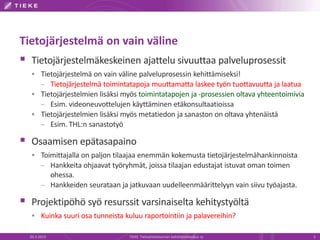 Tietojärjestelmä on vain väline
 Tietojärjestelmäkeskeinen ajattelu sivuuttaa palveluprosessit
   Tietojärjestelmä on vain väline palveluprosessin kehittämiseksi!
    – Tietojärjestelmä toimintatapoja muuttamatta laskee työn tuottavuutta ja laatua
   Tietojärjestelmien lisäksi myös toimintatapojen ja -prosessien oltava yhteentoimivia
    – Esim. videoneuvottelujen käyttäminen etäkonsultaatioissa
   Tietojärjestelmien lisäksi myös metatiedon ja sanaston on oltava yhtenäistä
    – Esim. THL:n sanastotyö

 Osaamisen epätasapaino
   Toimittajalla on paljon tilaajaa enemmän kokemusta tietojärjestelmähankinnoista
    – Hankkeita ohjaavat työryhmät, joissa tilaajan edustajat istuvat oman toimen
          ohessa.
        – Hankkeiden seurataan ja jatkuvaan uudelleenmäärittelyyn vain siivu työajasta.

 Projektipöhö syö resurssit varsinaiselta kehitystyöltä
   Kuinka suuri osa tunneista kuluu raportointiin ja palavereihin?

  20.3.2013                        TIEKE Tietoyhteiskunnan kehittämiskeskus ry             5
 