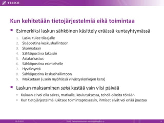 Kun kehitetään tietojärjestelmiä eikä toimintaa
 Esimerkiksi laskun sähköinen käsittely eräässä kuntayhtymässä
  1.     Lasku tulee tilaajalle
  2.     Sisäpostina keskushallintoon
  3.     Skannataan
  4.     Sähköpostina takaisin
  5.     Asiatarkastus
  6.     Sähköpostina esimiehelle
  7.     Hyväksyntä
  8.     Sähköpostina keskushallintoon
  9.     Maksetaan (usein myöhässä viivästyskorkojen kera)

 Laskun maksaminen saisi kestää vain viisi päivää
   Kukaan ei voi olla sairas, matkalla, koulutuksessa, tehdä oikeita töitään
   Kun tietojärjestelmä lukitsee toimintaprosessin, ihmiset eivät voi enää joustaa




  20.3.2013                        TIEKE Tietoyhteiskunnan kehittämiskeskus ry        6
 