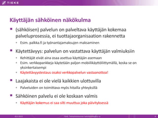Käyttäjän sähköinen näkökulma
 (sähköisen) palvelun on palveltava käyttäjän kokemaa
   palveluprosessia, ei tuottajaorganisaation rakennetta
    Esim. palkka.fi ja työnantajamaksujen maksaminen

 Käytettävyys: palvelun on vastattava käyttäjän valmiuksiin
    Kehittäjät eivät aina osaa asettua käyttäjän asemaan
    Esim. verkkopankkeja käytetään paljon mobiilikäyttöliittymällä, koska se on
     yksinkertaisempi
    Käytettävyystestaus osaksi verkkopalvelun vastaanottoa!

 Laajakaista ei ole vielä kaikkien ulottuvilla
    Palveluiden on toimittava myös hitailla yhteyksillä

 Sähköinen palvelu ei ole koskaan valmis
    Käyttäjän kokemus ei saa silti muuttua joka päivityksessä


  20.3.2013                       TIEKE Tietoyhteiskunnan kehittämiskeskus ry      8
 