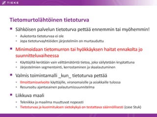 Tietomurtolähtöinen tietoturva
 Sähköisen palvelun tietoturva pettää ennemmin tai myöhemmin!
   Aukotonta tietoturvaa ei ole
   Jopa tietoturvayhtiöiden järjestelmiin on murtauduttu

 Minimoidaan tietomurron tai hyökkäyksen haitat ennakolta jo
  suunnitteluvaiheessa
   Käyttäjiltä kerätään vain välttämätöntä tietoa, joka säilytetään kryptattuna
   Järjestelmien segmentointi, kerrostaminen ja skaalautuminen

 Valmis toimintamalli _kun_ tietoturva pettää
   Ilmoittamisvelvoite käyttäjille, viranomaisille ja asiakkaille tulossa
   Resursoitu ajantasainen palautumissuunnitelma

 Liikkuva maali
   Tekniikka ja maailma muuttuvat nopeasti
   Tietoturvaa ja kuormituksen sietokykyä on testattava säännöllisesti (case Stuk)
 