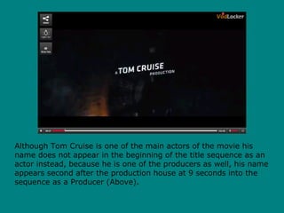 Although Tom Cruise is one of the main actors of the movie his
name does not appear in the beginning of the title sequence as an
actor instead, because he is one of the producers as well, his name
appears second after the production house at 9 seconds into the
sequence as a Producer (Above).
 
