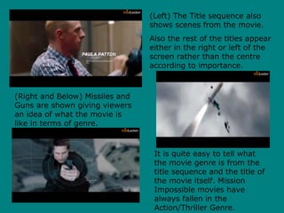 (Left) The Title sequence also
shows scenes from the movie.
Also the rest of the titles appear
either in the right or left of the
screen rather than the centre
according to importance.
(Right and Below) Missiles and
Guns are shown giving viewers
an idea of what the movie is
like in terms of genre.
It is quite easy to tell what
the movie genre is from the
title sequence and the title of
the movie itself. Mission
Impossible movies have
always fallen in the
Action/Thriller Genre.
 