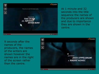 At 1 minute and 32
seconds into the title
sequence the names of
the producers are shown
and due to importance
they are shown in the
centre.
9 seconds after the
names of the
producers, the names
of the writers are
shown however the
names are in the right
of the screen rather
than the centre.
 