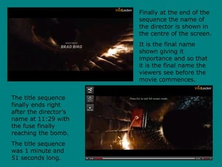 Finally at the end of the
sequence the name of
the director is shown in
the centre of the screen.
It is the final name
shown giving it
importance and so that
it is the final name the
viewers see before the
movie commences.
The title sequence
finally ends right
after the director’s
name at 11:29 with
the fuse finally
reaching the bomb.
The title sequence
was 1 minute and
51 seconds long.
 
