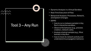 Tool 3 – Any Run
• Dynamic Analysis in a Virtual Sandbox
• Real-Time Execution of Files
• Behavioral Analysis: Processes, Network,
and System Changes
• DEMO
• how to run a malware sample in Any
Run’s interactive sandbox.
• Observe file behavior (e.g., process
creation, network calls).
• Analyze a botnet sample (e.g., Mirai
botnet) in Any Run.
• how to track its network activity and
understand its propagation behavior.
 