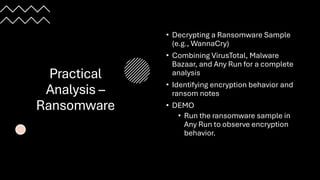 Practical
Analysis –
Ransomware
• Decrypting a Ransomware Sample
(e.g., WannaCry)
• Combining VirusTotal, Malware
Bazaar, and Any Run for a complete
analysis
• Identifying encryption behavior and
ransom notes
• DEMO
• Run the ransomware sample in
Any Run to observe encryption
behavior.
 
