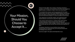 Your Mission,
Should You
Choose to
Accept It…
“Good morning, Agent. Your mission, should you choose to
accept it, is to uncover and neutralize a set of the most dangerous
digital threats: a malware, a trojan, a bot, and ransomware.”
“To complete this mission, you’ll be equipped with the finest
online tools in the field: Virus Total, Malware Bazaar, and Any Run.
Each tool offers a unique perspective, from rapid static scans to
real-time behavioral analysis in a secure sandbox environment.”
“Your objective is to decode, analyze, and understand each
threat’s behavior and tactics to stop their digital mayhem.”
“This mission will be perilous—malware often hides behind
complex disguises, Trojans mislead, bots infiltrate, and
ransomware seeks to take hostages. However, with the right tools
and a sharp eye, you will uncover their secrets and bring them to
light.”
“As always, should you or any member of your team be
compromised, the cybersecurity community will disavow all
knowledge of your actions.”
Good luck, Agent. The cyber world depends on you.
 