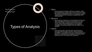 Types of Analysis
• Static
• Examining the malware without running it, often
by analyzing the code or structure. This can reveal
file details, embedded URLs, or malicious scripts,
helping identify the malware’s capabilities with
minimal risk.
• Dynamic
• Running the malware in a controlled environment
(like a sandbox) to observe its behavior in real-
time. This helps uncover actions like network
connections, file modifications, and registry
changes, providing insights into its impact on a
system.
• Hybrid
• Combining static and dynamic techniques to
leverage the strengths of both. Hybrid analysis
provides a comprehensive view, enabling security
teams to understand a malware’s structure and
behavior for a more effective response.
 