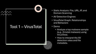 Tool 1 – VirusTotal
• Static Analysis: File, URL, IP, and
Domain Scanning
• AV Detection Engines
• VirusTotal Graph: Relationships
and Behaviors
• Demo
• Analyze a top malware sample
(e.g., Emotet malware) using
VirusTotal.
• How to interpret the AV
detection rates and file
metadata.
 