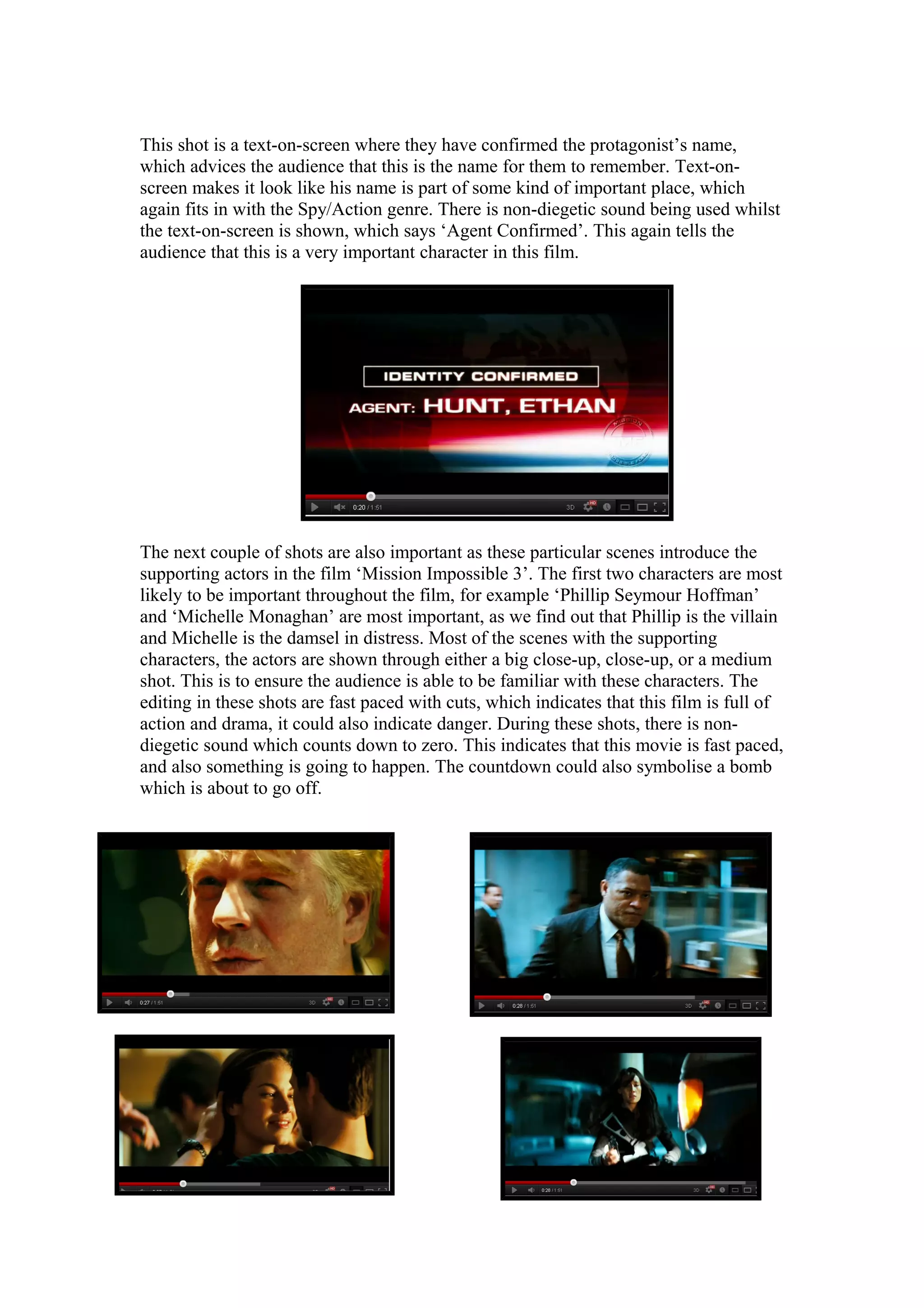 This shot is a text-on-screen where they have confirmed the protagonist’s name,
which advices the audience that this is the name for them to remember. Text-onscreen makes it look like his name is part of some kind of important place, which
again fits in with the Spy/Action genre. There is non-diegetic sound being used whilst
the text-on-screen is shown, which says ‘Agent Confirmed’. This again tells the
audience that this is a very important character in this film.

The next couple of shots are also important as these particular scenes introduce the
supporting actors in the film ‘Mission Impossible 3’. The first two characters are most
likely to be important throughout the film, for example ‘Phillip Seymour Hoffman’
and ‘Michelle Monaghan’ are most important, as we find out that Phillip is the villain
and Michelle is the damsel in distress. Most of the scenes with the supporting
characters, the actors are shown through either a big close-up, close-up, or a medium
shot. This is to ensure the audience is able to be familiar with these characters. The
editing in these shots are fast paced with cuts, which indicates that this film is full of
action and drama, it could also indicate danger. During these shots, there is nondiegetic sound which counts down to zero. This indicates that this movie is fast paced,
and also something is going to happen. The countdown could also symbolise a bomb
which is about to go off.

 