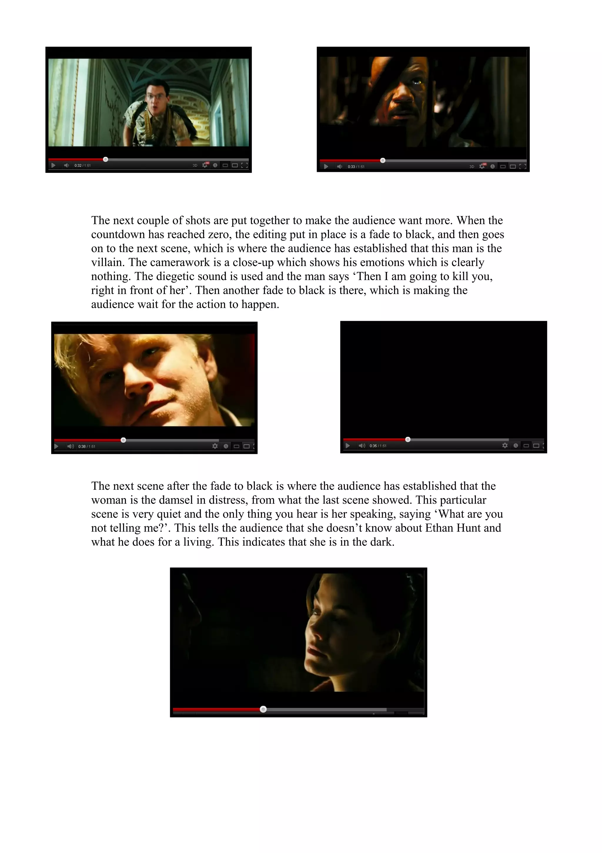 The next couple of shots are put together to make the audience want more. When the
countdown has reached zero, the editing put in place is a fade to black, and then goes
on to the next scene, which is where the audience has established that this man is the
villain. The camerawork is a close-up which shows his emotions which is clearly
nothing. The diegetic sound is used and the man says ‘Then I am going to kill you,
right in front of her’. Then another fade to black is there, which is making the
audience wait for the action to happen.

The next scene after the fade to black is where the audience has established that the
woman is the damsel in distress, from what the last scene showed. This particular
scene is very quiet and the only thing you hear is her speaking, saying ‘What are you
not telling me?’. This tells the audience that she doesn’t know about Ethan Hunt and
what he does for a living. This indicates that she is in the dark.

 