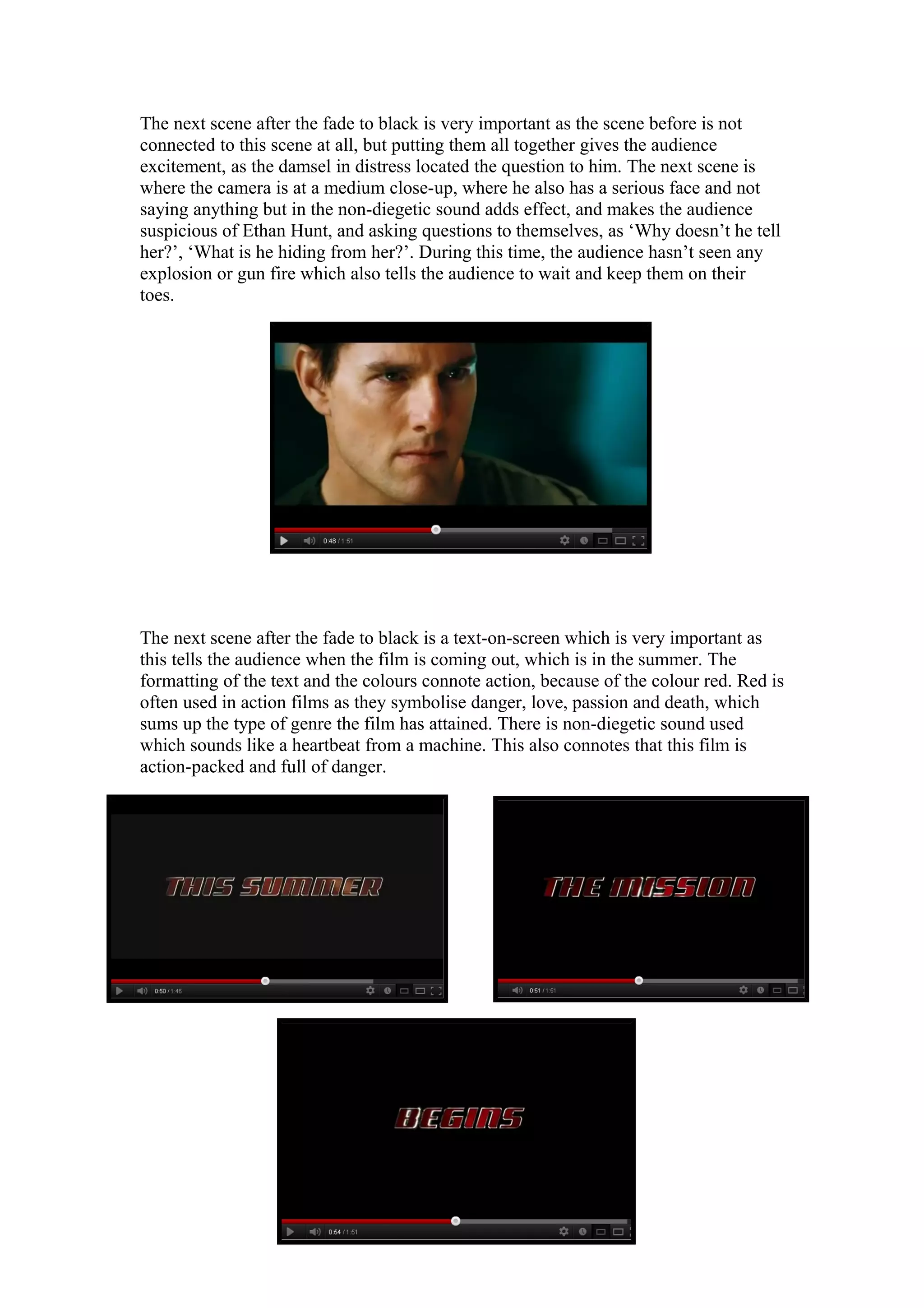 The next scene after the fade to black is very important as the scene before is not
connected to this scene at all, but putting them all together gives the audience
excitement, as the damsel in distress located the question to him. The next scene is
where the camera is at a medium close-up, where he also has a serious face and not
saying anything but in the non-diegetic sound adds effect, and makes the audience
suspicious of Ethan Hunt, and asking questions to themselves, as ‘Why doesn’t he tell
her?’, ‘What is he hiding from her?’. During this time, the audience hasn’t seen any
explosion or gun fire which also tells the audience to wait and keep them on their
toes.

The next scene after the fade to black is a text-on-screen which is very important as
this tells the audience when the film is coming out, which is in the summer. The
formatting of the text and the colours connote action, because of the colour red. Red is
often used in action films as they symbolise danger, love, passion and death, which
sums up the type of genre the film has attained. There is non-diegetic sound used
which sounds like a heartbeat from a machine. This also connotes that this film is
action-packed and full of danger.

 